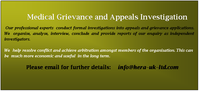 Text Box:                                                                    
             Medical Grievance and Appeals Investigation
 Our professional experts  conduct formal investigations into appeals and grievance applications.  We  organise, analyse, interview, conclude and provide reports of our enquiry as independent  investigators. 
We  help resolve conflict and achieve arbitration amongst members of the organisation. This can   be  much more economic and useful  in the long term.
                         Please email for further details:    info@hera-uk-ltd.com
 
 
 
 
